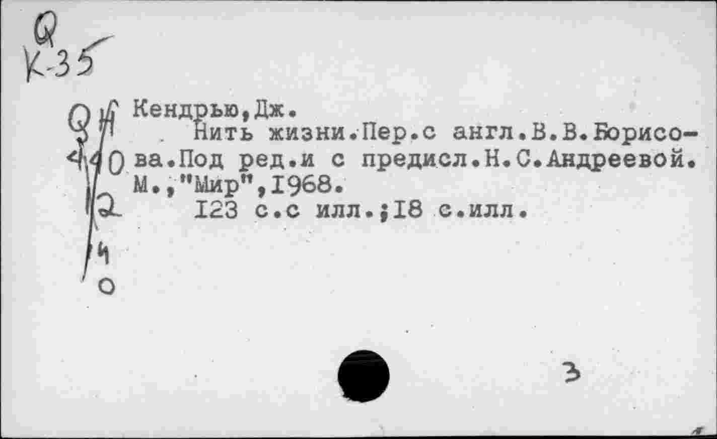 ﻿К-35
1А' Кендрью,Дж.
у| Нить жизни.Пер.с англ.В.В.Борнео
ЯПва.Под ред.и с предисл.Н.С.Андреевой
М."Мир", 1968.
0-	123 с.с илл.;18 с.илл.
*1